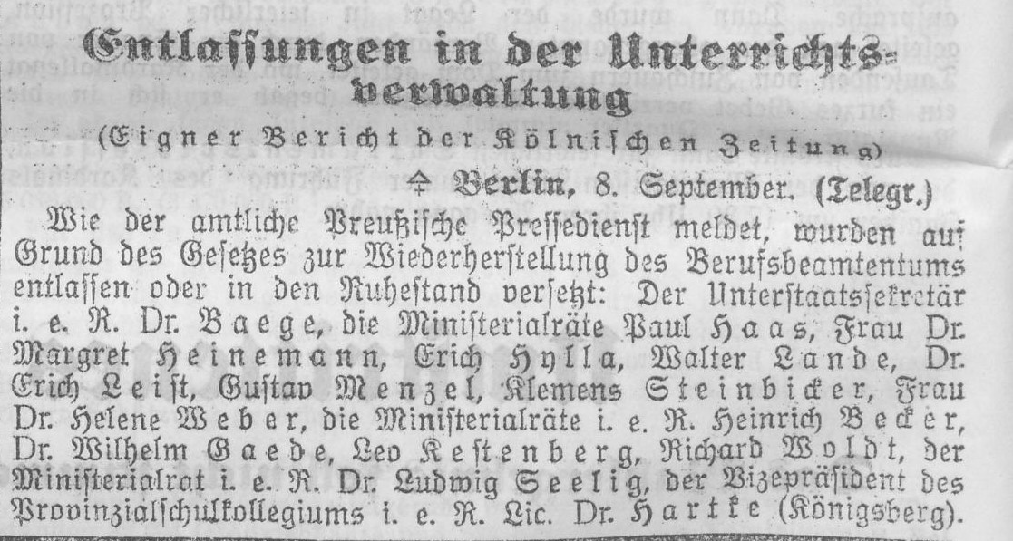 ALT-Text: Entlassungen in der Unterrichtsverwaltung (Eigner Bericht der Kölnischen Zeitung. Berlin, 8. September, Telegr.) Wie der amtliche Preußische Pressedienst meldet, wurden auf Grund des Gesetzes zur Wiederherstellung des Berufsbeamtentums entlassen oder in den Ruhestand versetzt: Der Unterstaatssekretär i. e. R. Dr. Baege, die Ministerialräte Paul Haas, Frau Dr. Margret Heinemann, Erich Hylla, Walter Lande, Dr. Erich Leist, Gustav Menzel, Klemens Steinbicker, Frau Dr. Helene Weber, die Ministerialräte i. e. R. Heinrich Becker, Dr. Wilhelm Gaede, Leo Kestenberg, Richard Woldt, der Ministerialrat i. e. R. Dr. Ludwig Seelig, der Vizepräsident des Provinzialschulkollegiums i. e. R. Lic. Dr. Hartke (Königsberg)