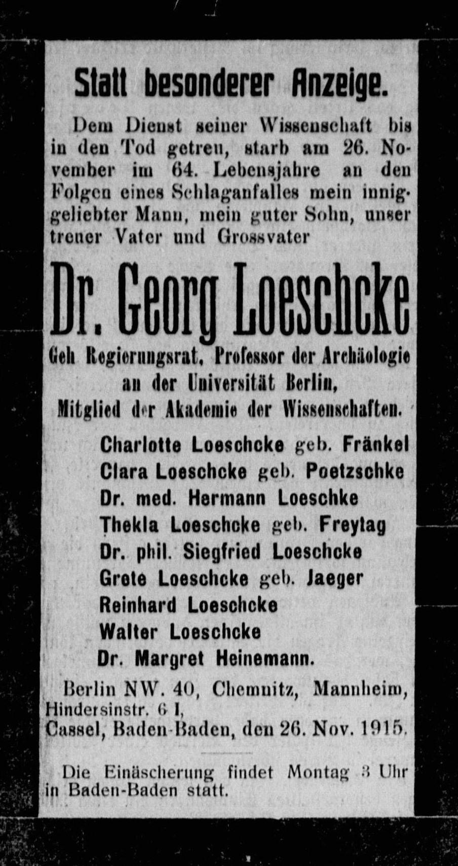 ALT-Text: Statt besonderer Anzeige. Dem Dienst seiner Wissenschaft bis in den Tod getreu, starb am 26. November im 64. Lebensjahre an den Folgen eines Schlaganfalles mein innig geliebter Mann, mein guter Sohn, unser treuer Vater und Grossvater Dr. Georg Loeschcke Geh. Regierungsrat, Professor der Archäologie an der Universität Berlin, Mitglied der Akademie der Wissenschaften. Charlotte Loeschcke, geb. Fränkel, Clara Loeschcke, geb. Poetzschke, Dr. med. Hermann Loeschcke, Thekla Loeschcke, geb. Freytag, Dr. phil. Siegfried Loeschcke, Grete Loeschcke, geb. Jaeger, Reinhard Loeschcke, Walter Loeschcke, Dr. Margret Heinemann. Berlin NW 40, Chemnitz, Mannheim, Hindersinstr. 6 I, Cassel, Baden-Baden, den 26. November 1915. Die Einäscherung findet Montag 3 Uhr in Baden-Baden statt.