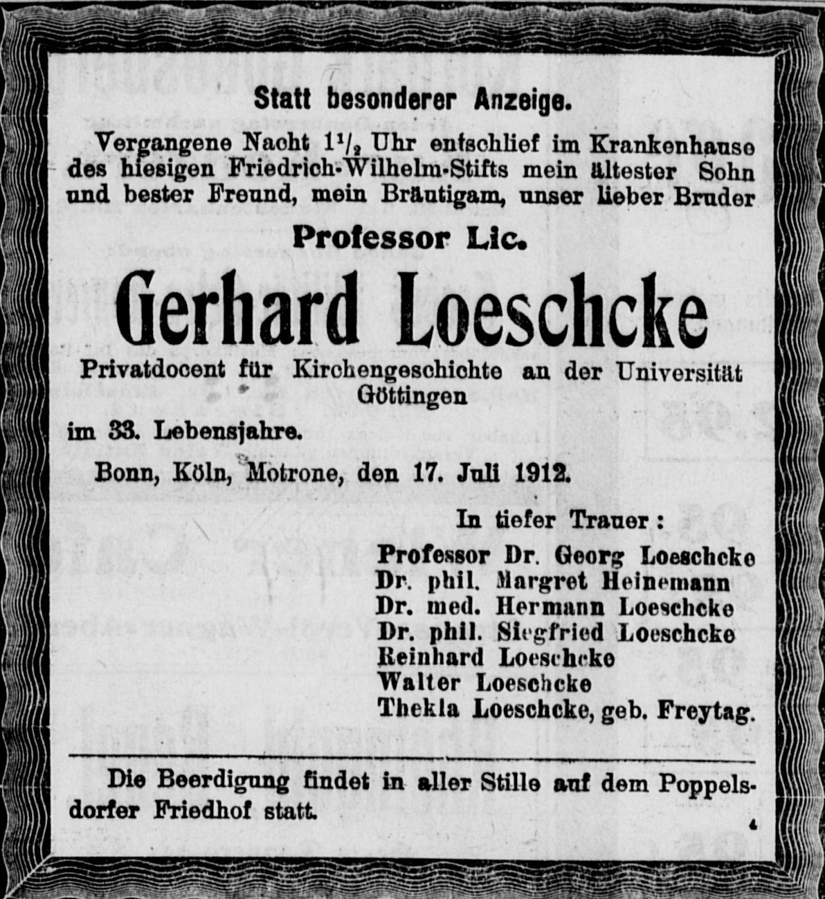 ALT-Text: Statt besonderer Anzeige. Vergangene Nacht 1 1/2 Uhr entschlief im Krankenhaus des hiesigen Friedich-Wilhelm-Stifts mein ältester Sohn und bester Freund, mein Bräutigam, unser lieber Bruder Professor Lic. Gerhard Loeschcke Privatdocent für Kirchengeschichte an der Universität Göttingen im 33. Lebensjahre. Bonn, Köln, Motrone, den 17. Juli 1912. In tiefer Trauer: Professor Dr. Georg Loeschcke, Dr. phil Margret Heinemann, Dr. med. Hermann Loeschcke, Dr. phil. Siegfried Loeschcke, Reinhard Loeschcke, Walter Loeschcke, Thekla Loeschcke, geb. Freytag. Die Beerdigung findet in aller Stille auf dem Poppelsdorfer Friedhof statt